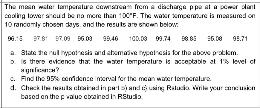 The mean water temperature downstream from a discharge pipe at a power plant
cooling tower should be no more than 100°F. The water temperature is measured on
10 randomly chosen days, and the results are shown below:
96.15
97.81
97.09 95.03
99.46
100.03
99.74
98.85
95.08
98.71
a. State the null hypothesis and alternative hypothesis for the above problem.
b. Is there evidence that the water temperature is acceptable at 1% level of
significance?
c. Find the 95% confidence interval for the mean water temperature.
d. Check the results obtained in part b) and c} using Rstudio. Write your conclusion
based on the p value obtained in RStudio.
