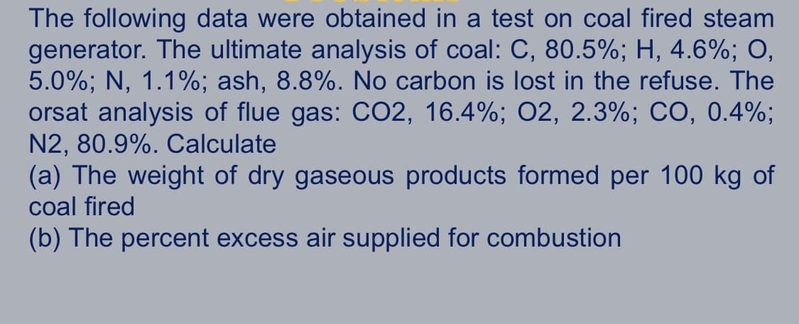 The following data were obtained in a test on coal fired steam
generator. The ultimate analysis of coal: C, 80.5%; H, 4.6%; O,
5.0%; N, 1.1%; ash, 8.8%. No carbon is lost in the refuse. The
orsat analysis of flue gas: CO2, 16.4%; 02, 2.3%; CO, 0.4%;
N2, 80.9%. Calculate
(a) The weight of dry gaseous products formed per 100 kg of
coal fired
(b) The percent excess air supplied for combustion
