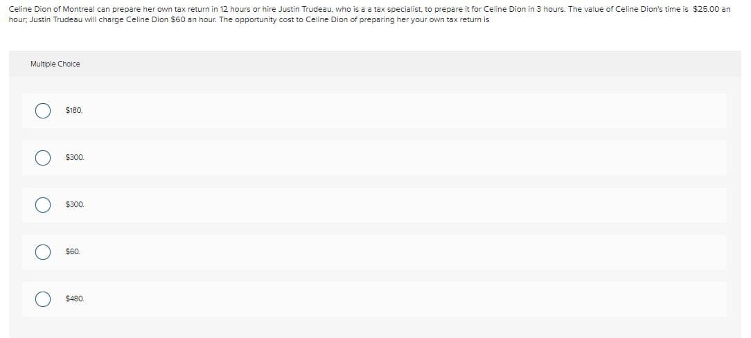 Celine Dion of Montreal can prepare her own tax return in 12 hours or hire Justin Trudeau, who is a a tax specialist, to prepare it for Celine Dion in 3 hours. The value of Celine Dion's time is $25.00 an
hour, Justin Trudeau will charge Celine Dion $60 an hour. The opportunity cost
Celine Dion of preparing her your own tax return is
Multiple Cholce
$180
$300.
$300.
$60.
$480.

