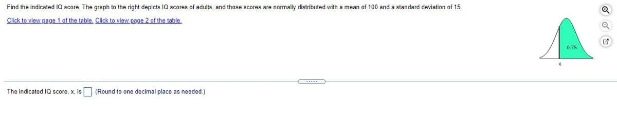 Find the indicated IQ score. The graph to the right depicts IQ scores of adults, and those scores are normally distributed with a mean of 100 and a standard deviation of 15.
Click to view page 1 of the table, Click to view page 2 of the table,
0.75
The indicated IQ score, x, is
(Round to one decimal place as needed.)
