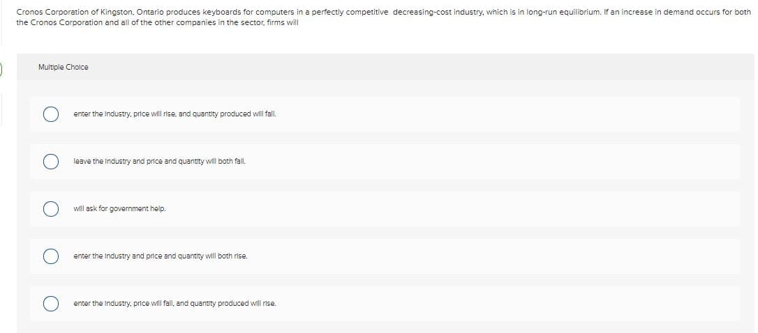 Cronos Corporation of Kingston, Ontario produces keyboards for computers in a perfectly competitive decreasing-cost industry, which is in long-run equilibrium. If an increase in demand occurs for both
the Cronos Corporation and all of the other companies in the sector, firms will
Multiple Cholce
enter the Industry, price will rise, and quantity produced will fall.
leave the Industry and price and quantity will both fall.
will ask for government help.
enter the Industry and price and quantity will both rise
enter the Industry, price will fall, and quantity produced will rise.
