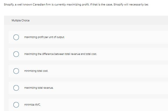 Shopify, a well known Canadian firm is currently maximizing profit. If that is the case, Shopify will necessarily be:
Multiple Choice
maximizing profit per unit of output
maximizing the difference between total revenue and total cost.
minimizing total cost.
maximizing total revenue.
minimize AVC.
