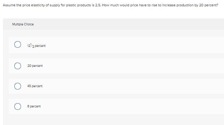 Assume the price elasticity of supply for plastic products is 2.5. How much would price have to rise to increase production by 20 percent?
Multiple Cholce
122 percent
20 percent
45 percent
8 percent
