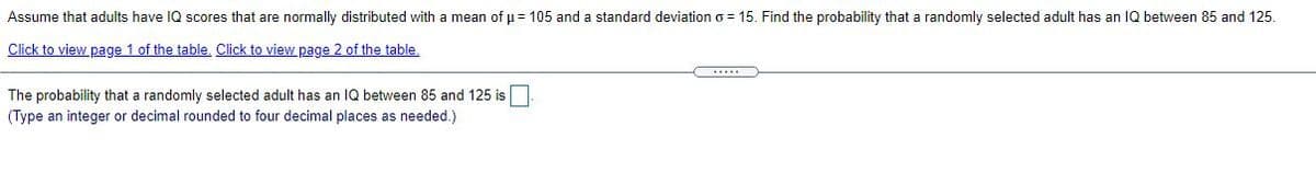 Assume that adults have IQ scores that are normally distributed with a mean of u = 105 and a standard deviation o = 15. Find the probability that a randomly selected adult has an IQ between 85 and 125.
Click to view page 1 of the table, Click to view page 2 of the table.
C....
The probability that a randomly selected adult has an IQ between 85 and 125 is
(Type an integer or decimal rounded to four decimal places as needed.)
