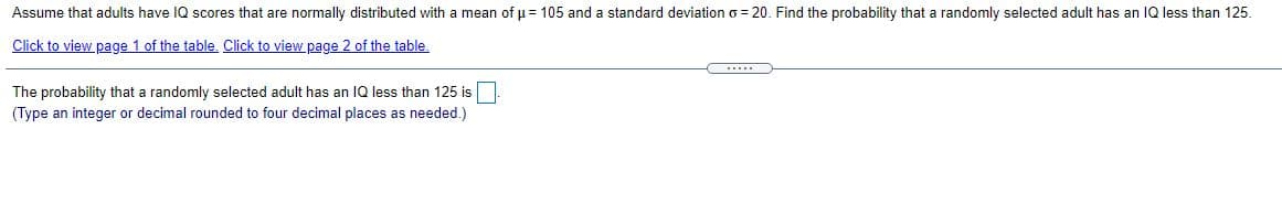 Assume that adults have IQ scores that are normally distributed with a mean of u = 105 and a standard deviation o = 20. Find the probability that a randomly selected adult has an IQ less than 125.
Click to view page 1 of the table. Click to view page 2 of the table.
.....
The probability that a randomly selected adult has an 1Q less than 125 is
(Type an integer or decimal rounded to four decimal places as needed.)
