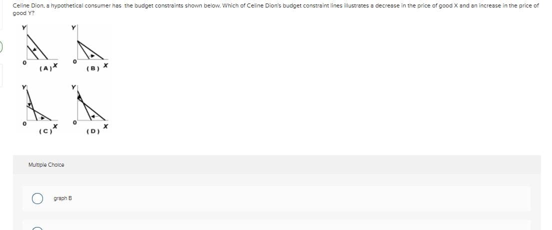 Celine Dion, a hypothetical consumer has the budget constraints shown below. Which of Celine Dion's budget constraint lines illustrates a decrease in the price of good X and an increase in the price of
good Y?
(A)X
(B) X
(C)
(D)
Multiple Cholce
graph B
