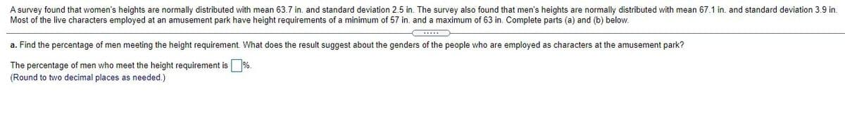 A survey found that women's heights are normally distributed with mean 63.7 in. and standard deviation 2.5 in. The survey also found that men's heights are normally distributed with mean 67.1 in. and standard deviation 3.9 in.
Most of the live characters employed at an amusement park have height requirements of a minimum of 57 in. and a maximum of 63 in. Complete parts (a) and (b) below.
a. Find the percentage of men meeting the height requirement. What does the result suggest about the genders of the people who are employed as characters at the amusement park?
The percentage of men who meet the height requirement is %.
(Round to two decimal places as needed.)
