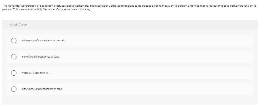 The Menander Corporation of Saskatoon produces plastic containers. The Meanader Corporation decides to decreases all of its inputs by 18 percent and finds that its output of plastic containers falls by 18
percent. This means that initially Menander Corporation was producing
Multiple Cholce
In the range of constant returns to scale.
In the range of economles of scale.
where AP Is less than MP.
In the range of diseconomies of scale.
