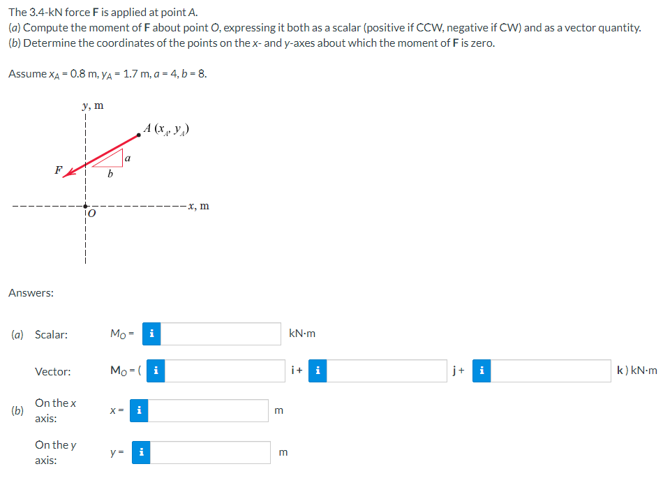 The 3.4-kN force F is applied at point A.
(a) Compute the moment of F about point O, expressing it both as a scalar (positive if CCW, negative if CW) and as a vector quantity.
(b) Determine the coordinates of the points on the x- and y-axes about which the moment of F is zero.
Assume XA = 0.8 m, yA = 1.7 m, a = 4, b = 8.
y, m
I
A (x, y)
j+ i
k) kN-m
F
Answers:
(a) Scalar:
Vector:
On the x
axis:
On the y
axis:
(b)
b
a
Mo=
i
Mo (i
X =
i
y =
i
-x, m
m
m
kN.m
i + i