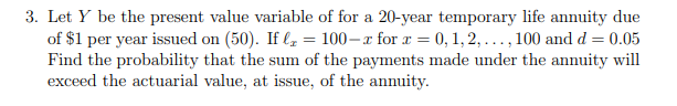 3. Let Y be the present value variable of for a 20-year temporary life annuity due
of $1 per year issued on (50). If le = 100–x for r = 0, 1, 2, ..., 100 and d = 0.05
Find the probability that the sum of the payments made under the annuity will
exceed the actuarial value, at issue, of the annuity.
