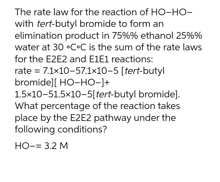 The rate law for the reaction of HO-HO-
with tert-butyl bromide to form an
elimination product in 75%% ethanol 25%%
water at 30 °COC is the sum of the rate laws
for the E2E2 and E1E1 reactions:
rate = 7.1x10-57.1×10-5 [tert-butyl
bromide][ HO-HO-]+
1.5x10-51.5×10-5[tert-butyl bromide].
What percentage of the reaction takes
place by the E2E2 pathway under the
following conditions?
%3D
HO-= 3.2 M
