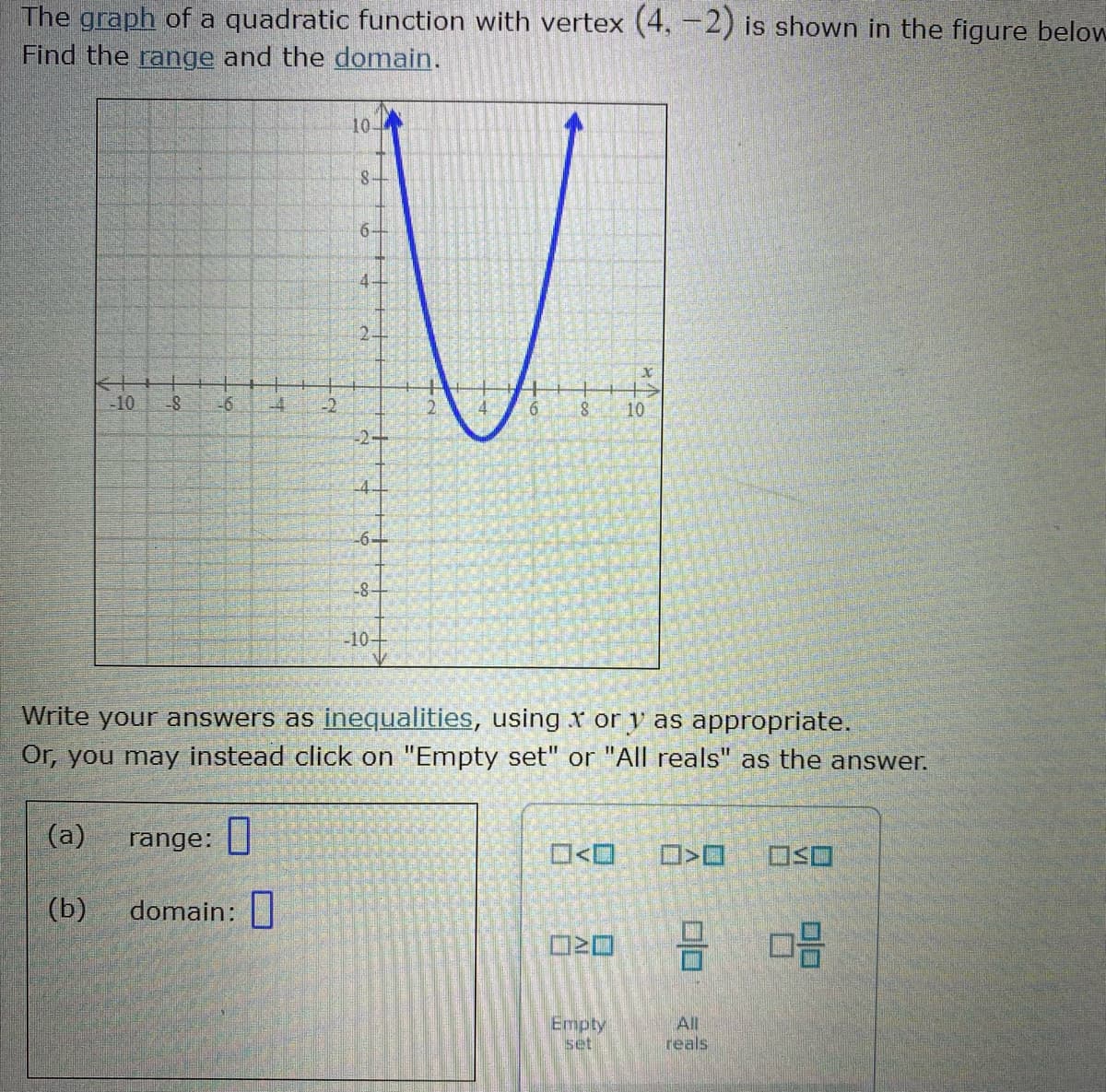 The graph of a quadratic function with vertex (4, -2) is shown in the figure below
Find the range and the domain.
10-
-10
-6
-4
10
-2+
4-
-6-
-8-
-10-
Write your answers as inequalities, using x or y as appropriate.
Or, you may instead click on "Empty set" or "All reals" as the answer.
(a)
range:
O<O
(b)
domain:|
Empty
set
All
reals
