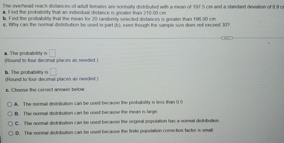 The overhead reach distances of adult females are normally distributed with a mean of 197.5 cm and a standard deviation of 8.9 cr
a. Find the probability that an individual distance is greater than 210.00 cm.
b. Find the probability that the mean for 20 randomly selected distances is greater than 196.00 cm.
c. Why can the normal distribution be used in part (b), even though the sample size does not exceed 30?
a. The probability is
(Round to four decimal places as needed.)
b. The probability is
(Round to four decimal places as needed.)
c. Choose the correct answer below.
A. The normal distribution can be used because the probability is less than 0.5
B. The normal distribution can be used because the mean is large.
OC. The normal distribution can be used because the original population has a normal distribution.
OD. The normal distribution can be used because the finite population correction factor is small.