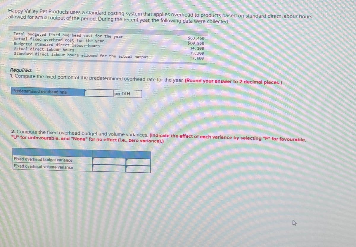 Happy Valley Pet Products uses a standard costing system that applies overhead to products based on standard direct labour-hours
allowed for actual output of the period. During the recent year, the following data were collected:
Total budgeted fixed overhead cost for the year
Budgeted standard direct labour-hours
Actual fixed overhead cost for the year
Actual direct labour-hours
Standard direct labour-hours allowed for the actual output
$63,450
$60,950
14,100
15,300
12,600
Required.
1. Compute the fixed portion of the predetermined overhead rate for the year. (Round your answer to 2 decimal places.)
Predetermined overhead rate
per DLH
2. Compute the fixed overhead budget and volume variances. (Indicate the effect of each variance by selecting "F" for favourable,
"U" for unfavourable, and "None" for no effect (i.e., zero variance).)
Fixed overhead budget variance
Fixed overhead volume variance
