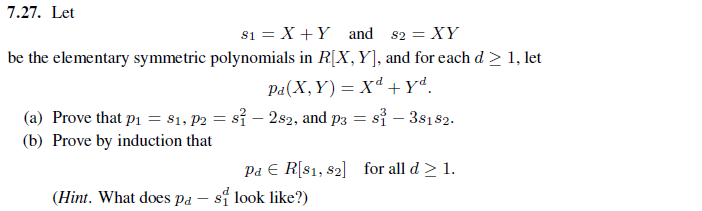 7.27. Let
$1 = X + Y and
82 = XY
be the elementary symmetric polynomials in R[X, Y], and for each d > 1, let
Pa (X,Y)= Xd + yd.
- 282, and p3= s³ -38182.
(a) Prove that p₁ = 81, P2 =s
(b) Prove by induction that
Pa E R[81, 82] for all d > 1.
(Hint. What does pa si look like?)
-