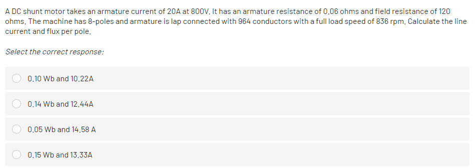 A DC shunt motor takes an armature current of 20A at 800V, It has an armature resistance of 0.06 ohms and field resistance of 120
ohms. The machine has 8-poles and armature is lap connected with 964 conductors with a full load speed of 836 rpm. Calculate the line
current and flux per pole.
Select the correct response:
0.10 Wb and 10.22A
0.14 Wb and 12.44A
0,05 Wb and 14.58 A
0.15 Wb and 13,33A
