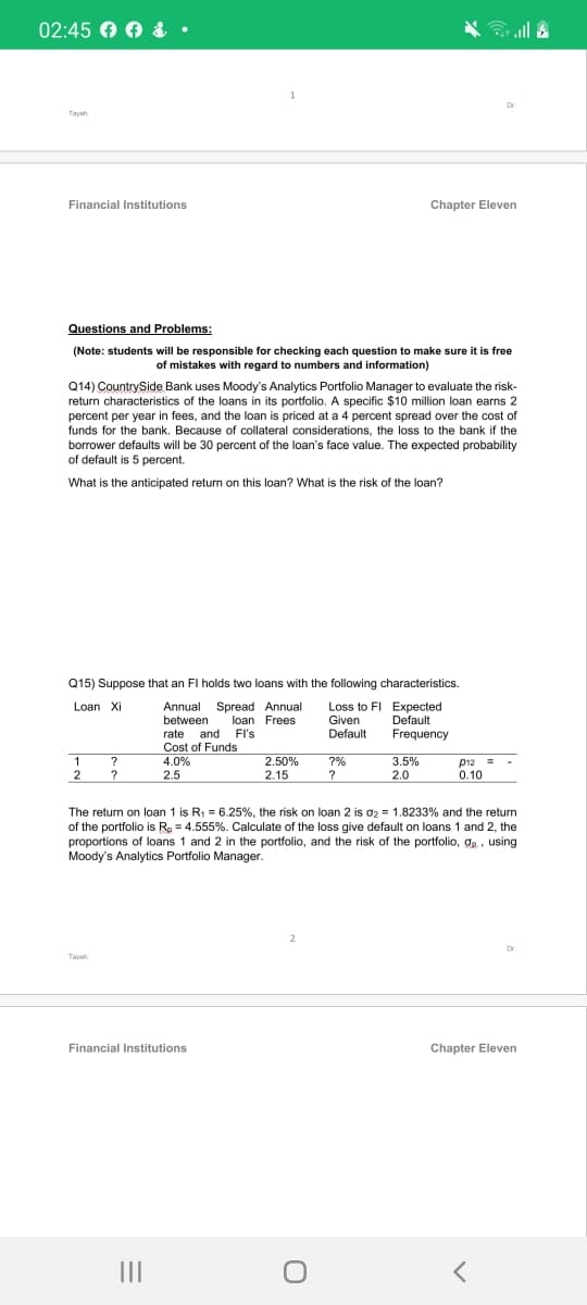 02:45 O 0 &
•
Tayeh
Financial Institutions
Chapter Eleven
Questions and Problems:
(Note: students will be responsible for checking each question to make sure it is free
of mistakes with regard to numbers and information)
Q14) CountrySide Bank uses Moody's Analytics Portfolio Manager to evaluate the risk-
return characteristics of the loans in its portfolio. A specific $10 million loan earns 2
percent per year in fees, and the loan is priced at a 4 percent spread over the cost of
funds for the bank. Because of collateral considerations, the loss to the bank if the
borrower defaults will be 30 percent of the loan's face value. The expected probability
of default is 5 percent.
What is the anticipated return on this loan? What is the risk of the loan?
Q15) Suppose that an FI holds two loans with the following characteristics.
Loan Xi
Loss to FI Expected
Annual Spread Annual
between
loan Frees
FI's
Given
Default
Default
rate and
Cost of Funds
Frequency
2.50%
2.15
1
?
4.0%
?%
?
3.5%
2.0
p12 =
0.10
2
?
2.5
The return on loan 1 is R1 = 6.25%, the risk on loan 2 is o2 = 1.8233% and the return
of the portfolio is R. = 4.555%. Calculate of the loss give default on loans 1 and 2, the
proportions of loans 1 and 2 in the portfolio, and the risk of the portfolio, ge, using
Moody's Analytics Portfolio Manager.
2.
Dr
Tayeh
Financial Institutions
Chapter Eleven
II
