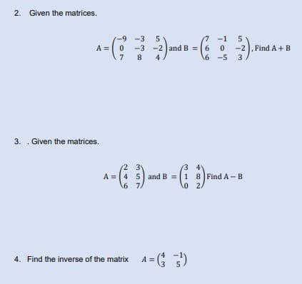 2. Given the matrices.
-9-3 5
-3-2 and B =
7 8 4
A = (²
3. Given the matrices.
2 3
A = 4
5 and B = 1 8 Find A B
(1:1)
2/
6 7/
-1
5
0 -2), Find A + B
4. Find the inverse of the matrix 4 = (¹)
A
6
6 -5 3