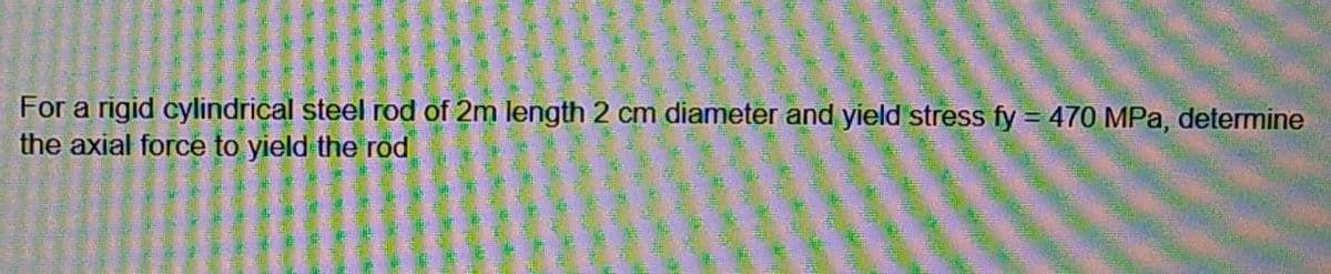 For a rigid cylindrical steel rod of 2m length 2 cm diameter and yield stress fy = 470 MPa, determine
the axial force to yield the rod
