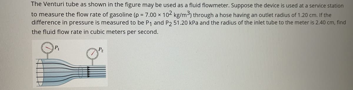 The Venturi tube as shown in the figure may be used as a fluid flowmeter. Suppose the device is used at a service station
to measure the flow rate of gasoline (p = 7.00 × 102 kg/m³) through a hose having an outlet radius of 1.20 cm. If the
difference in pressure is measured to be P1 and P2 51.20 kPa and the radius of the inlet tube to the meter is 2.40 cm, find
the fluid flow rate in cubic meters per second.
P
