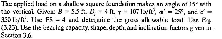 The applied load on a shallow square foundation makes an angle of 15° with
the vertical. Given: B = 5.5 ft, D; = 4 ft, y
350 lb/ft?. Use FS = 4 and determine the gross allowable load. Use Eq.
(3.23). Use the bearing capacity, shape, depth, and inclination factors given in
Section 3.6.
= 107 lb/ft', ø' = 25°, and c' =
