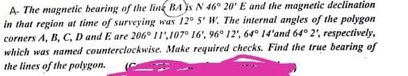 A- The magnetic bearing of the link BA is N 46° 20' E and the magnetic declination
in that region at time of surveying was 12° 5' W. The internal angles of the polygon
corners A, B, C, D and E are 206° 11',107° 16', 96° 12', 64° 14'and 64° 2', respectively,
which was named counterclockwise. Make required checks. Find the true bearing of
the lines of the polygon.
