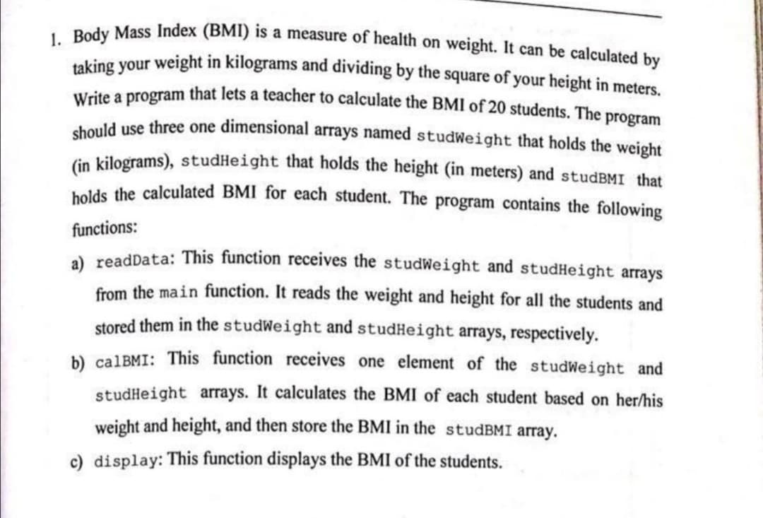 1. Body Mass Index (BMI) is a measure of health on weight. It can be calculated by
Write a program that lets a teacher to calculate the BMI of 20 students. The program
taking your weight in kilograms and dividing by the square of your height in meters.
chould use three one dimensional arrays named studWeight that holds the weight
in kilograms), studHeight that holds the height (in meters) and studBMI that
holds the calculated BMI for each student. The program contains the following
functions:
a) readData: This function receives the studWeight and studHeight arrays
from the main function. It reads the weight and height for all the students and
stored them in the studWeight and studHeight arrays, respectively.
b) calBMI: This function receives one element of the studWeight and
studHeight arrays. It calculates the BMI of each student based on her/his
weight and height, and then store the BMI in the studBMI array.
c) display: This function displays the BMI of the students.
