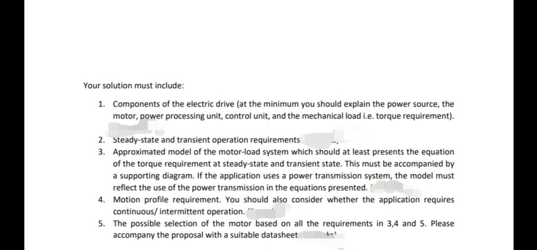 Your solution must include:
1. Components of the electric drive (at the minimum you should explain the power source, the
motor, power processing unit, control unit, and the mechanical load i.e. torque requirement).
2. Steady-state and transient operation requirements
3. Approximated model of the motor-load system which should at least presents the equation
of the torque requirement at steady-state and transient state. This must be accompanied by
a supporting diagram. If the application uses a power transmission system, the model must
reflect the use of the power transmission in the equations presented.
4. Motion profile requirement. You should also consider whether the application requires
continuous/ intermittent operation.
5. The possible selection of the motor based on all the requirements in 3,4 and 5. Please
accompany the proposal with a suitable datasheet
