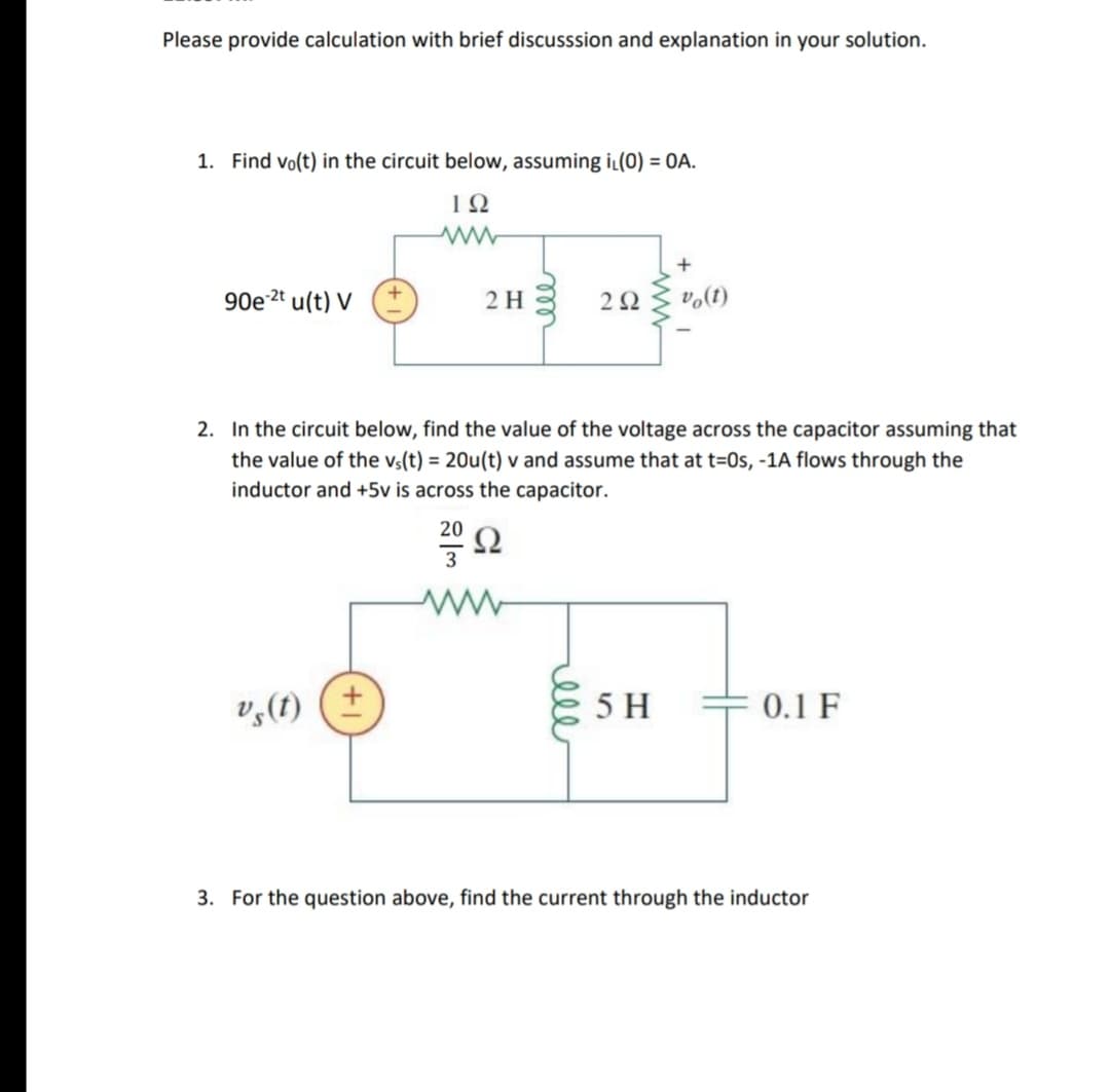 Please provide calculation with brief discusssion and explanation in your solution.
1. Find vo(t) in the circuit below, assuming iL(0) = OA.
90e 2ª u(t) V
2 H
2. In the circuit below, find the value of the voltage across the capacitor assuming that
the value of the vs(t) = 20u(t) v and assume that at t=0s, -1A flows through the
inductor and +5v is across the capacitor.
20
Ω
v,(1) (+
5 H
0.1 F
3. For the question abo
find the
the inductor
ell
ell
