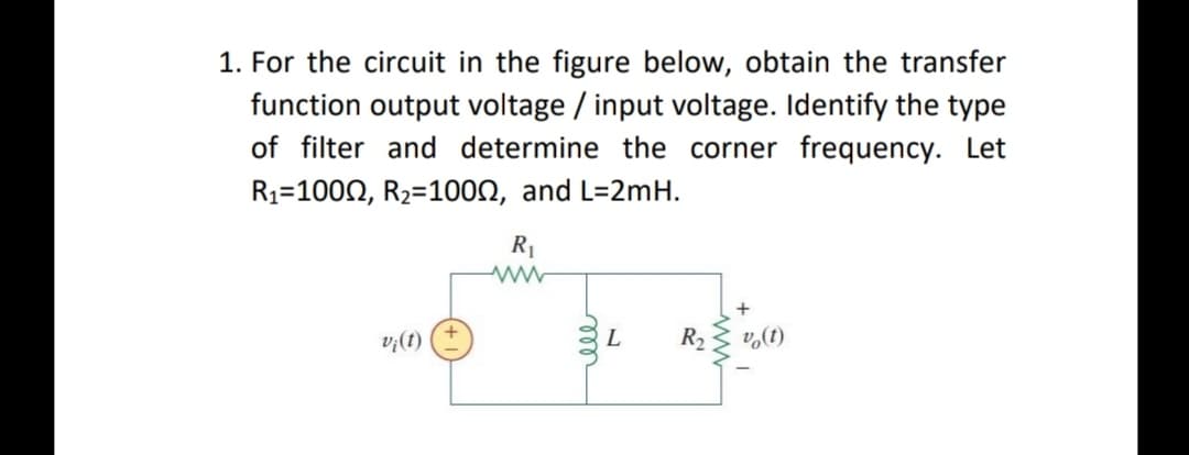 1. For the circuit in the figure below, obtain the transfer
function output voltage / input voltage. Identify the type
of filter and determine the corner frequency. Let
R1=1000, R2=100N, and L=2mH.
R1
L
R2
v,(t)
|(1)'a
ww
