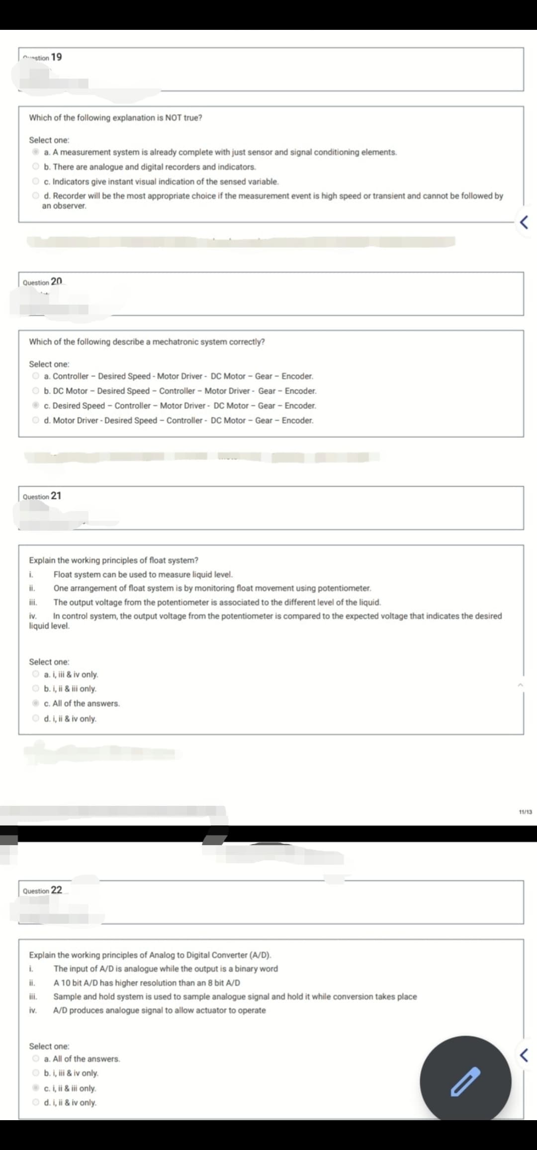 Aastion 19
Which of the following explanation is NOT true?
Select one:
O a. A measurement system is already complete with just sensor and signal conditioning elements.
O b. There are analogue and digital recorders and indicators.
O c. Indicators give instant visual indication of the sensed variable.
O d. Recorder will be the most appropriate choice if the measurement event is high speed or transient and cannot be followed by
an observer.
Question 20
Which of the following describe a mechatronic system correctly?
Select one:
O a. Controller - Desired Speed - Motor Driver - DC Motor - Gear - Encoder.
O b. DC Motor - Desired Speed - Controller - Motor Driver - Gear - Encoder.
O c. Desired Speed - Controller - Motor Driver - DC Motor - Gear - Encoder.
O d. Motor Driver - Desired Speed - Controller - DC Motor – Gear - Encoder.
Question 21
Explain the working principles of float system?
i.
Float system can be used to measure liquid level.
ii.
One arrangement of float system is by monitoring float movement using potentiometer.
i.
The output voltage from the potentiometer is associated to the different level of the liquid.
In control system, the output voltage from the potentiometer is compared to the expected voltage that indicates the desired
liquid level.
iv.
Select one:
O a. i, iii & iv only.
O b. i, ii & iii only.
c. All of the answers.
O d. i, ii & iv only.
11/13
Question 22
Explain the working principles of Analog to Digital Converter (A/D).
i.
The input of A/D is analogue while the output is a binary word
i.
A 10 bit A/D has higher resolution than an 8 bit A/D
ii.
Sample and hold system is used to sample analogue signal and hold it while conversion takes place
iv.
A/D produces analogue signal to allow actuator to operate
Select one:
O a. All of the answers.
b. i, ii & iv only.
O c. i, ii & iii only.
O d. i, ii & iv only.
