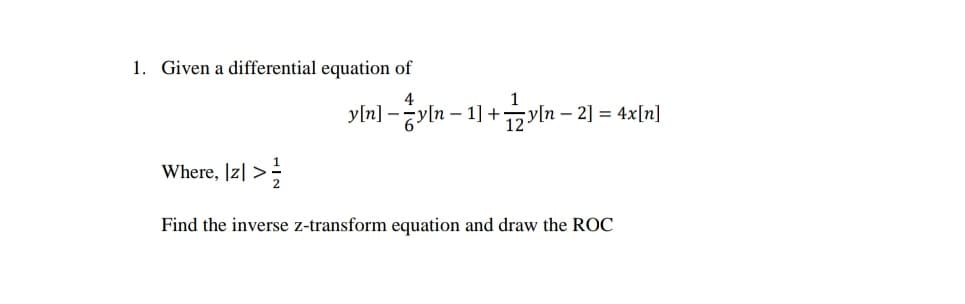 1. Given a differential equation of
4
1
y[n] -yln – 1] +zyln – 2] = 4x[n]
12
Where, |z| >;
Find the inverse z-transform equation and draw the ROC
