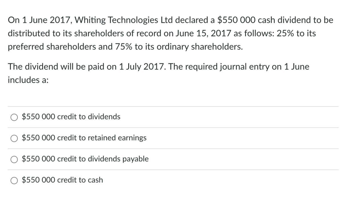 On 1 June 2017, Whiting Technologies Ltd declared a $550 000 cash dividend to be
distributed to its shareholders of record on June 15, 2017 as follows: 25% to its
preferred shareholders and 75% to its ordinary shareholders.
The dividend will be paid on 1 July 2017. The required journal entry on 1 June
includes a:
$550 000 credit to dividends
$550 000 credit to retained earnings
$550 000 credit to dividends payable
$550 000 credit to cash
