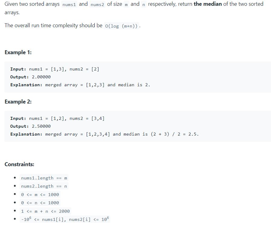 Given two sorted arrays nums1 and nums2 of size m and n respectively, return the median of the two sorted
arrays.
The overall run time complexity should be o(log (m+n)).
Example 1:
Input: nums1
[1,3], nums2 =
[2]
Output: 2.00000
Explanation: merged array = [1,2,3] and median is 2.
Example 2:
Input: nums1
[1,2], nums2 =
[3,4]
Output: 2.50000
Explanation: merged array =
[1,2,3,4] and median is (2 + 3) / 2 = 2.5.
Constraints:
nums1.length == m
• nums2.length == n
0 <= m <= 1000
0 <= n <= 1000
1 <= m + n <= 2000
-10° <= nums1[i], nums2[i] <= 10°
