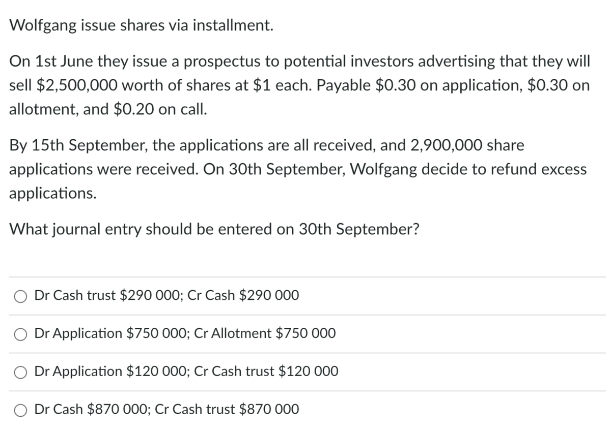 Wolfgang issue shares via installment.
On 1st June they issue a prospectus to potential investors advertising that they will
sell $2,500,000 worth of shares at $1 each. Payable $0.30 on application, $0.30 on
allotment, and $0.20 on call.
By 15th September, the applications are all received, and 2,900,000 share
applications were received. On 30th September, Wolfgang decide to refund excess
applications.
What journal entry should be entered on 30th September?
Dr Cash trust $290 000; Cr Cash $290 000
Dr Application $750 000; Cr Allotment $750 000
Dr Application $120 000; Cr Cash trust $120 000
Dr Cash $870 000; Cr Cash trust $870 000
