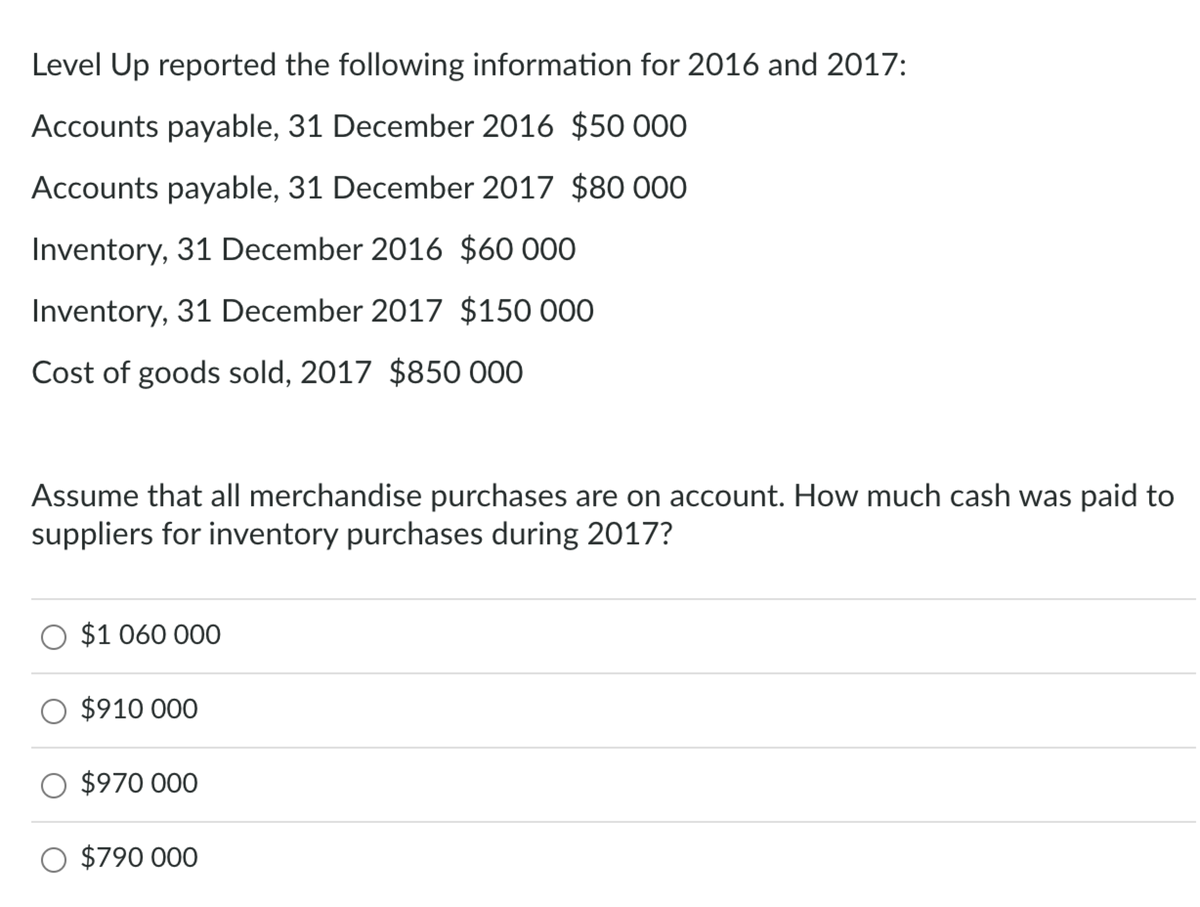 Level Up reported the following information for 2016 and 2017:
Accounts payable, 31 December 2016 $50 000
Accounts payable, 31 December 2017 $80 000
Inventory, 31 December 2016 $60 000
Inventory, 31 December 2017 $150 000
Cost of goods sold, 2017 $850 000
Assume that all merchandise purchases are on account. How much cash was paid to
suppliers for inventory purchases during 2017?
O $1 060 000
O $910 000
O $970 000
O $790 000
