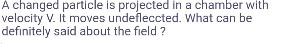 A changed particle is projected in a chamber with
velocity V. It moves undefleccted. What can be
definitely said about the field ?
