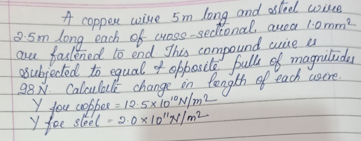 coppen
wine 5m long and sleel wise
25m long each ok cHose-sedional, auea l0mm2
aee faslened to end This compound cause es
subjected to egual of opposite fulle of magnilide
28 Ň Calculalle change in tength
Y fou copper = 1Q:5x 10"N/m2
Yfoe sleel = 2.0x10"N/m2-
of each ooe.
%3D
%3D
