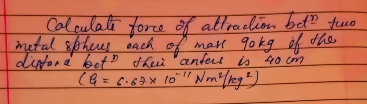 Caleulate force of attraclion bet? fewo
metal spheus each of mal 90kg éf the
diptana betD theii "anfere is 40 cm
(G= c.6 10"
