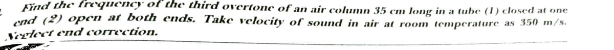 Kind the froquenc) of the third overtone of an air column 35 cm long in a tube (1) closed at one
and (2) open at both ends. Take velocity of sound in air at room temperature as 350 m/s.
Veglect ed correction.
