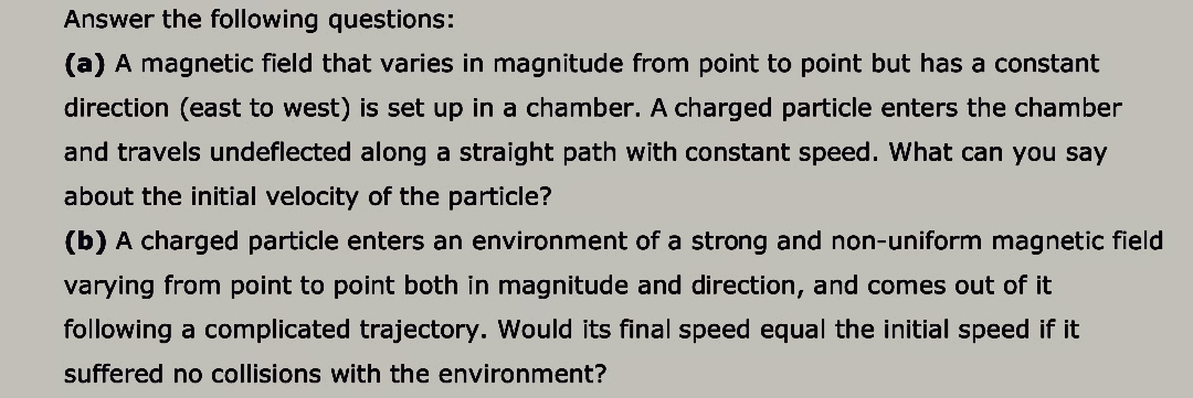 Answer the following questions:
(a) A magnetic field that varies in magnitude from point to point but has a constant
direction (east to west) is set up in a chamber. A charged particle enters the chamber
and travels undeflected along a straight path with constant speed. What can you say
about the initial velocity of the particle?
(b) A charged particle enters an environment of a strong and non-uniform magnetic field
varying from point to point both in magnitude and direction, and comes out of it
following a complicated trajectory. Would its final speed equal the initial speed if it
suffered no collisions with the environment?
