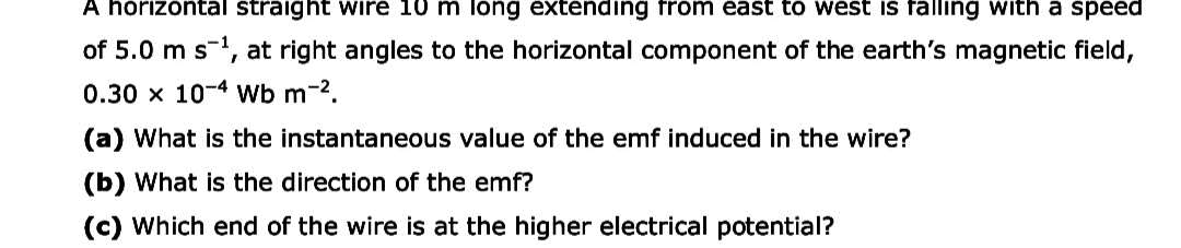 A horizontal straight wire 10 m long extending from east to west iIs falling with a speed
of 5.0 m s, at right angles to the horizontal component of the earth's magnetic field,
0.30 x 10-4 Wb m-2.
(a) What is the instantaneous value of the emf induced in the wire?
(b) What is the direction of the emf?
(c) Which end of the wire is at the higher electrical potential?
