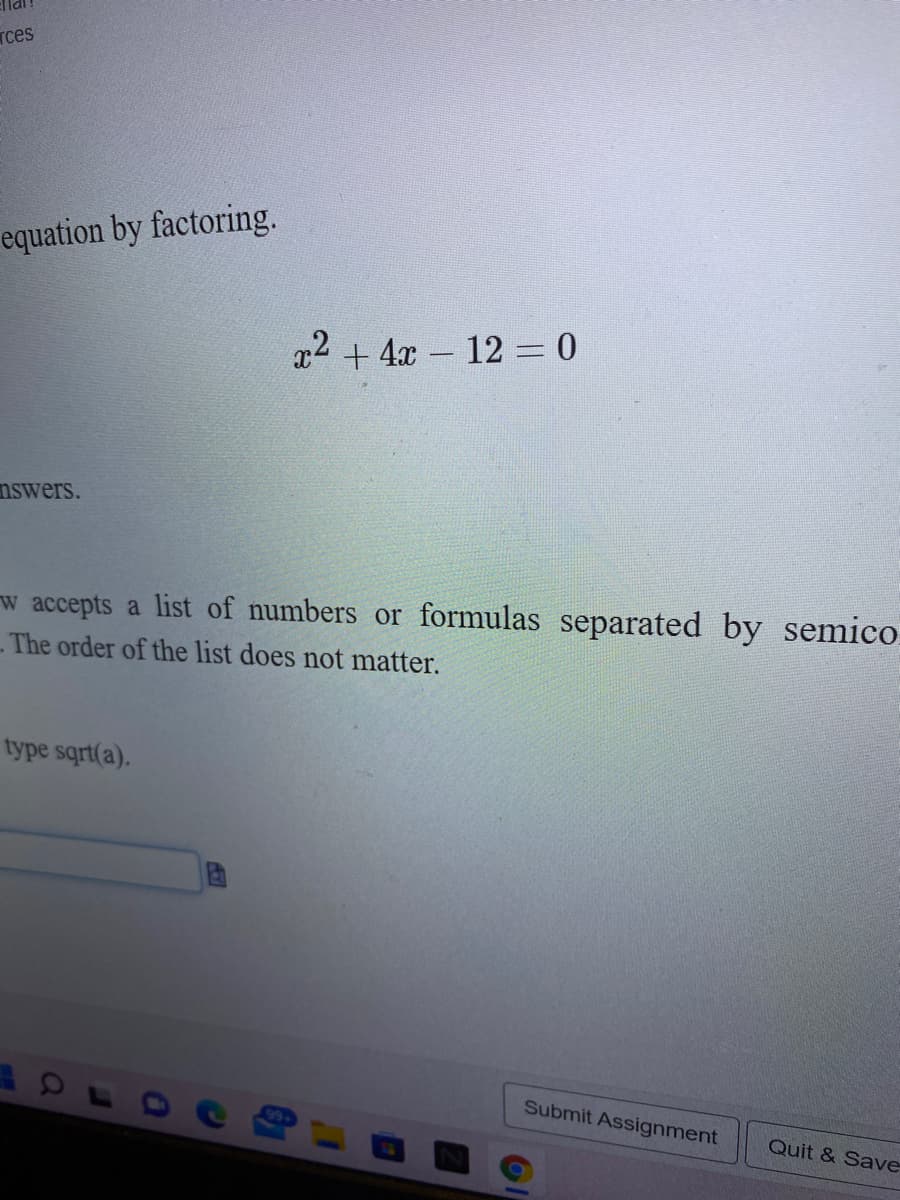 Tces
equation by factoring.
x2 + 4x- 12 = 0
nswers.
w accepts a list of numbers or formulas separated by semico
The order of the list does not matter.
type sqrt(a).
Submit Assignment
Quit & Save-
