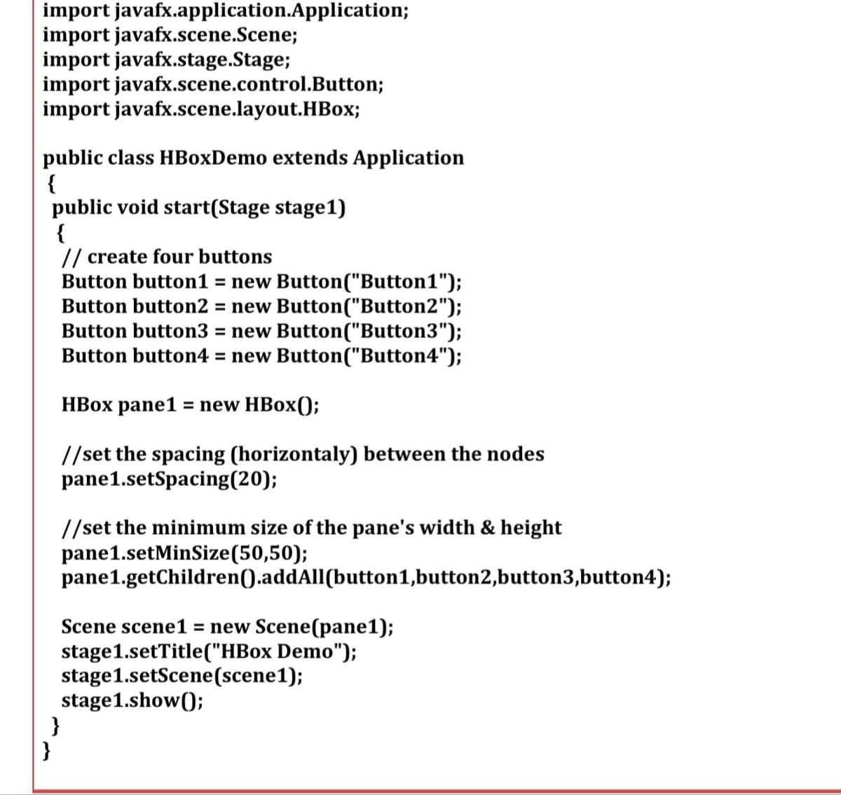 import
import javafx.scene.Scene;
import javafx.stage.Stage;
import
import
javafx.application.Application;
public class HBoxDemo extends Application
{
javafx.scene.control.Button;
javafx.scene.layout.HBox;
public void start(Stage stage1)
{
// create four buttons
Button button1 = new Button("Button1");
Button button2 = new Button("Button2");
Button button3 = new Button("Button3");
Button button4 = new Button("Button4");
}
HBox pane1 = new HBox();
//set the spacing (horizontaly) between the nodes
pane 1.setSpacing(20);
}
//set the minimum size of the pane's width & height
pane 1.setMinSize(50,50);
pane1.getChildren().addAll(button1,button2,button3,button4);
Scene scene1 = new Scene(pane1);
stage1.setTitle("HBox Demo");
stage1.setScene (scene1);
stage1.show();