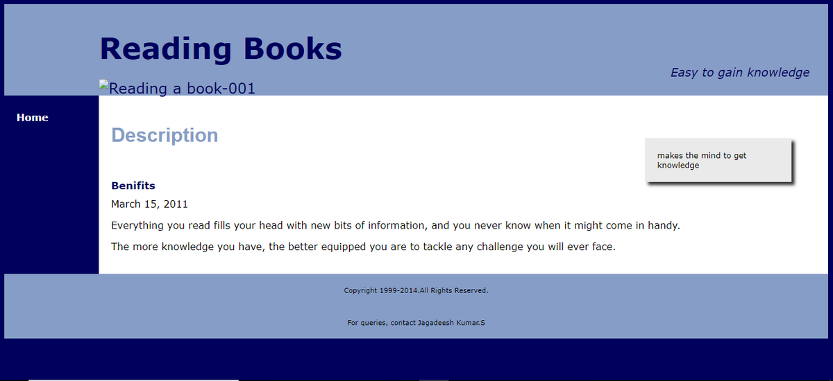 Home
Reading Books
Reading a book-001
Description
Copyright 1999-2014. All Rights Reserved.
Easy to gain knowledge
Benifits
March 15, 2011
Everything you read fills your head with new bits of information, and you never know when it might come in handy.
The more knowledge you have, the better equipped you are to tackle any challenge you will ever face.
For queries, contact Jagadeesh Kumar.S
makes the mind to get
knowledge