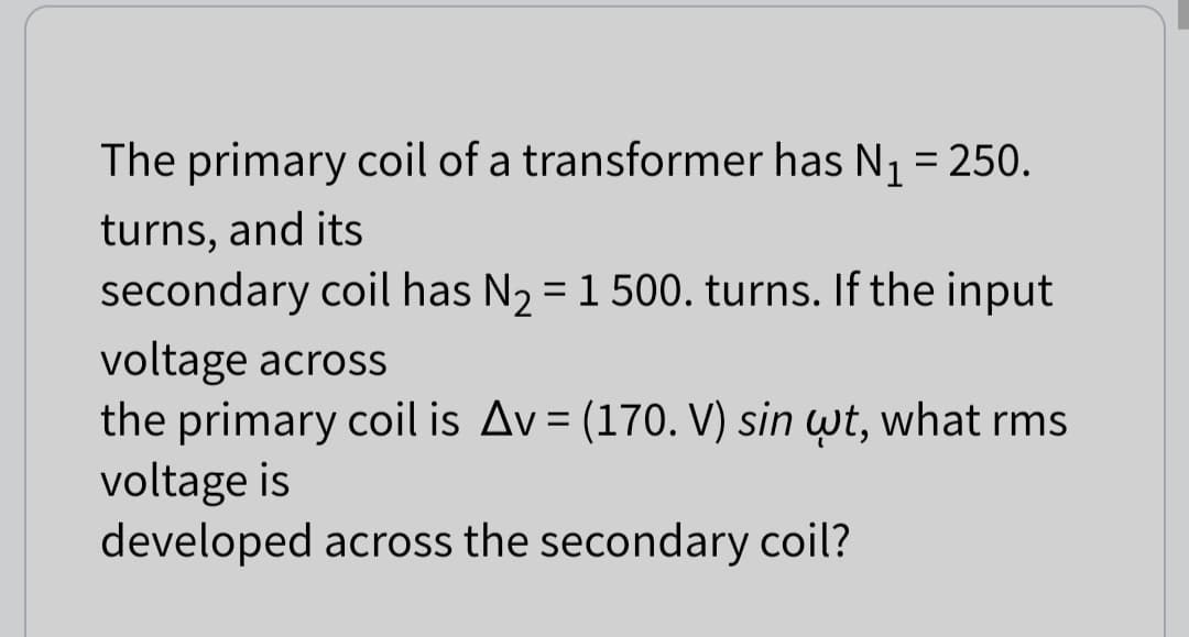 The primary coil of a transformer has N₁ = 250.
turns, and its
secondary coil has N₂ = 1 500. turns. If the input
voltage across
the primary coil is Av = (170. V) sin wt, what rms
voltage is
developed across the secondary coil?