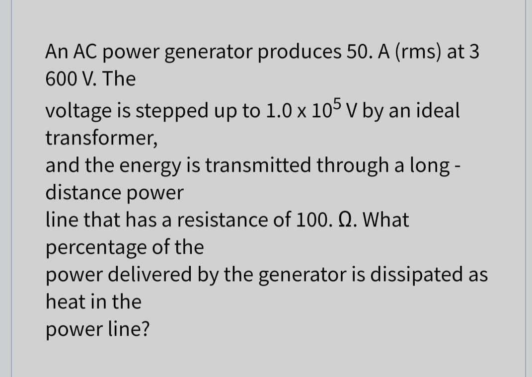 An AC power generator produces 50. A (rms) at 3
600 V. The
voltage is stepped up to 1.0 x 105 V by an ideal
transformer,
and the energy is transmitted through a long -
distance power
line that has a resistance of 100. Q. What
percentage of the
power delivered by the generator is dissipated as
heat in the
power line?