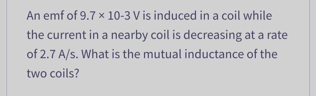 An emf of 9.7 x 10-3 V is induced in a coil while
the current in a nearby coil is decreasing at a rate
of 2.7 A/s. What is the mutual inductance of the
two coils?