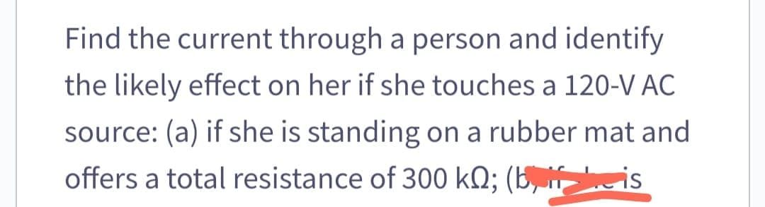 Find the current through a person and identify
the likely effect on her if she touches a 120-V AC
source: (a) if she is standing on a rubber mat and
offers a total resistance of 300 kQ; (bis