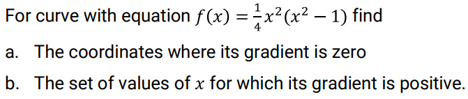 For curve with equation f(x) =x²(x² – 1) find
a. The coordinates where its gradient is zero
b. The set of values of x for which its gradient is positive.
